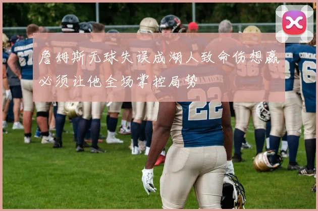 詹姆斯无球失误成湖人致命伤想赢必须让他全场掌控局势
