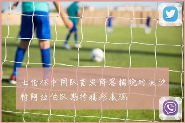 土伦杯中国队首发阵容揭晓对决沙特阿拉伯队期待精彩表现