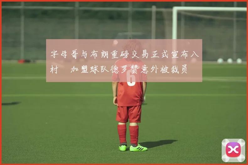 字母哥与布朗重磅交易正式宣布八村塁加盟球队德罗赞意外被裁员