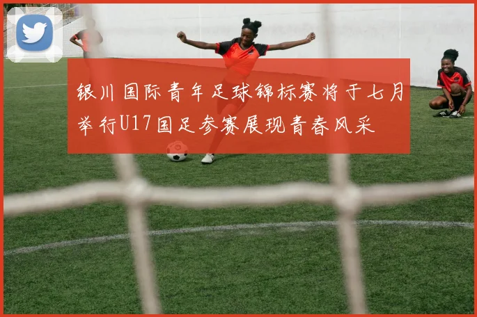 银川国际青年足球锦标赛将于七月举行U17国足参赛展现青春风采