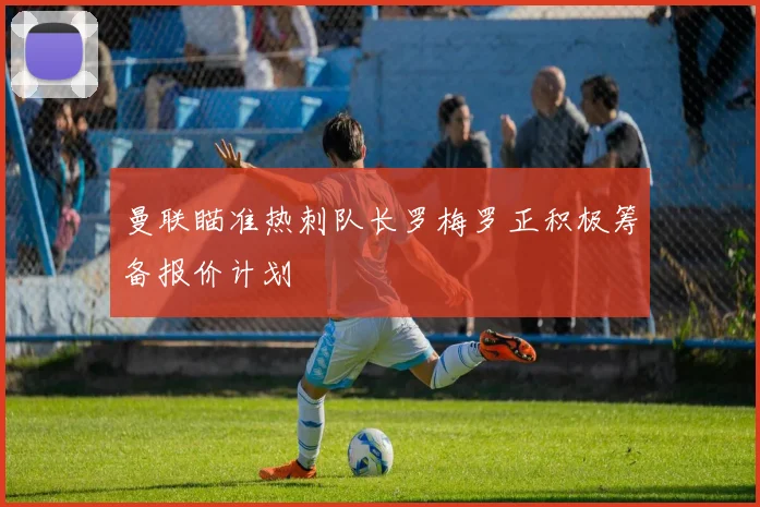 曼联瞄准热刺队长罗梅罗正积极筹备报价计划