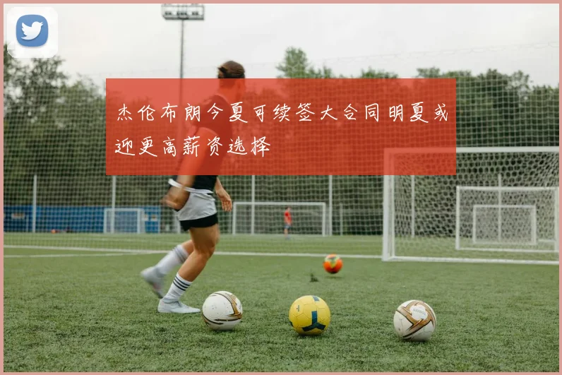 杰伦布朗今夏可续签大合同明夏或迎更高薪资选择