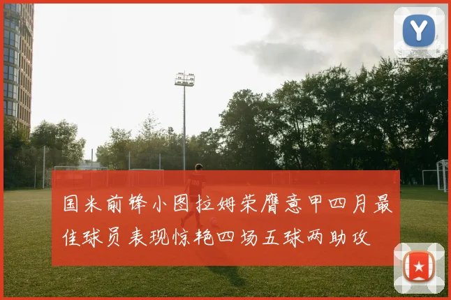 国米前锋小图拉姆荣膺意甲四月最佳球员表现惊艳四场五球两助攻