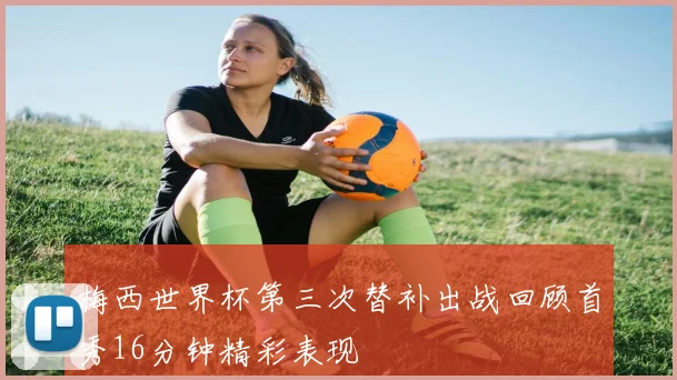 梅西世界杯第三次替补出战回顾首秀16分钟精彩表现