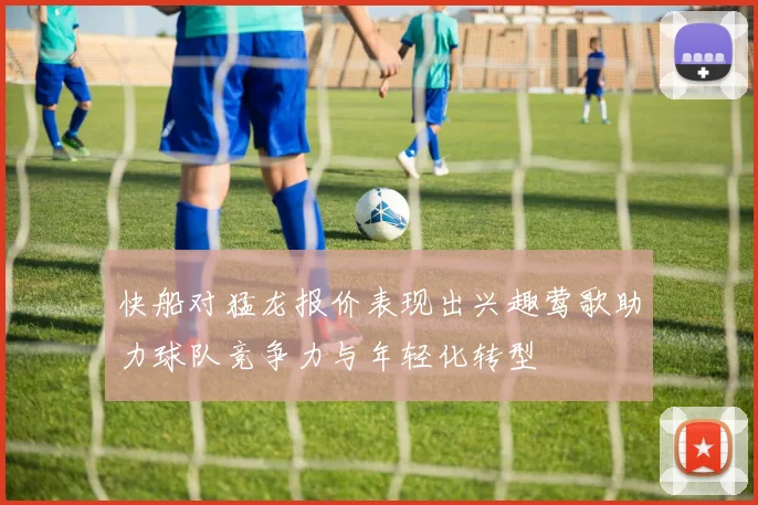 快船对猛龙报价表现出兴趣莺歌助力球队竞争力与年轻化转型