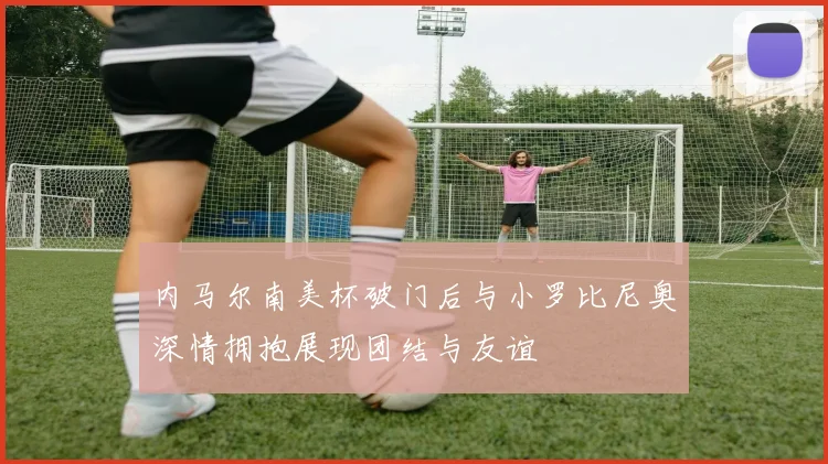 内马尔南美杯破门后与小罗比尼奥深情拥抱展现团结与友谊