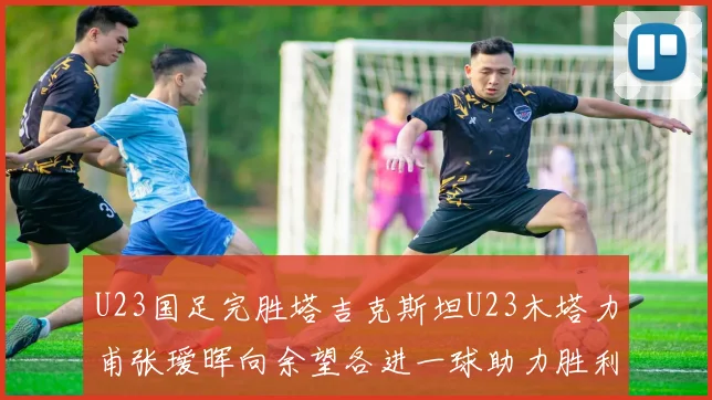 U23国足完胜塔吉克斯坦U23木塔力甫张瑷晖向余望各进一球助力胜利