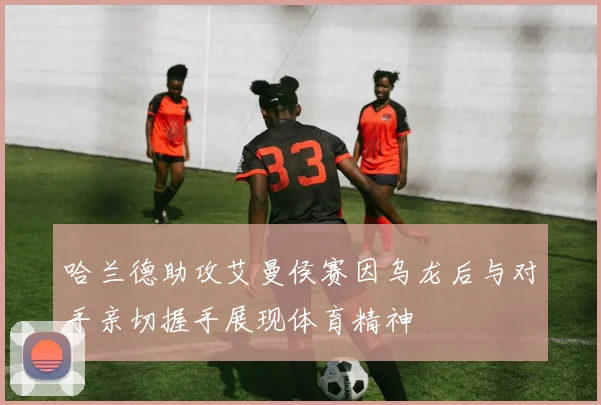 哈兰德助攻艾曼侯赛因乌龙后与对手亲切握手展现体育精神