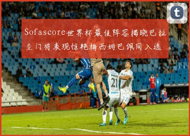 Sofascore世界杯最佳阵容揭晓巴拉圭门将表现惊艳梅西姆巴佩同入选