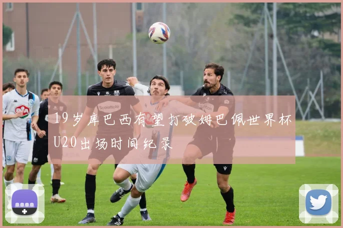 19岁库巴西有望打破姆巴佩世界杯U20出场时间纪录
