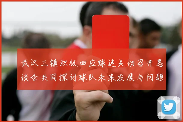 武汉三镇积极回应球迷关切召开恳谈会共同探讨球队未来发展与问题解决