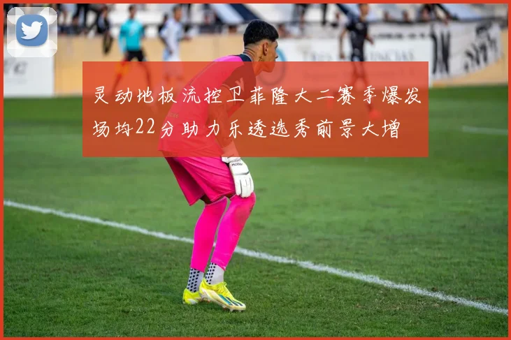 灵动地板流控卫菲隆大二赛季爆发场均22分助力乐透选秀前景大增