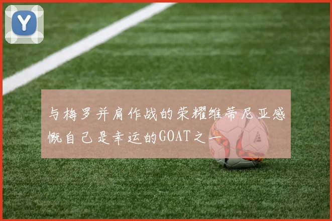 与梅罗并肩作战的荣耀维蒂尼亚感慨自己是幸运的GOAT之一